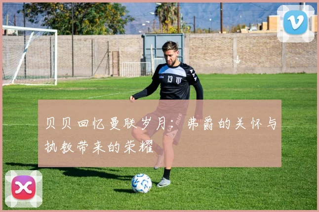 贝贝回忆曼联岁月：弗爵的关怀与执教带来的荣耀