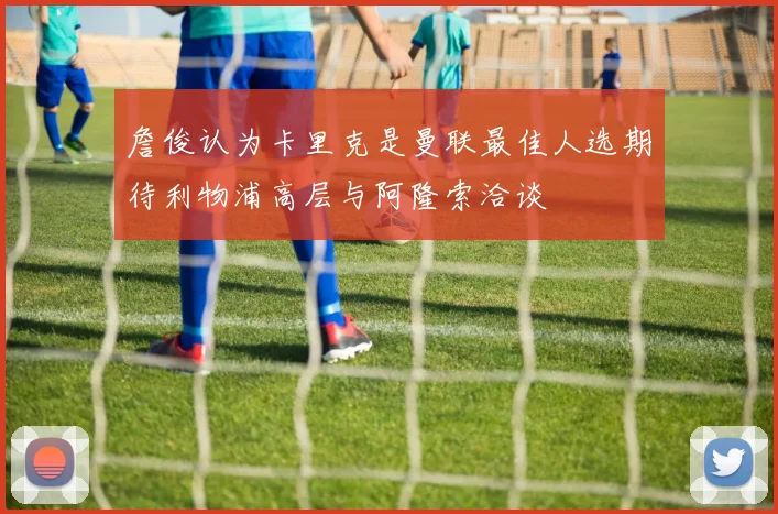 詹俊认为卡里克是曼联最佳人选期待利物浦高层与阿隆索洽谈