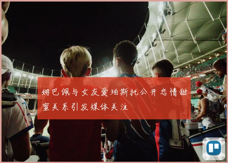 姆巴佩与女友爱珀斯托公开恋情甜蜜关系引发媒体关注
