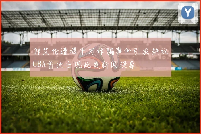 郭艾伦遭遇千万诈骗事件引发热议CBA首次出现此类新闻现象