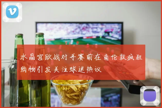 水晶宫欧战对手赛前在南伦敦疯狂购物引发关注球迷热议