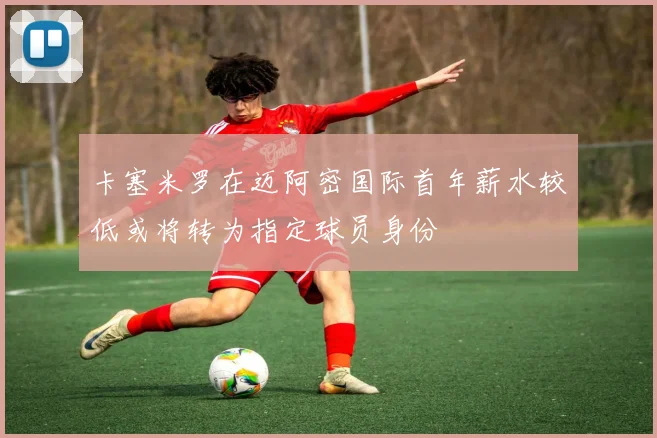 卡塞米罗在迈阿密国际首年薪水较低或将转为指定球员身份