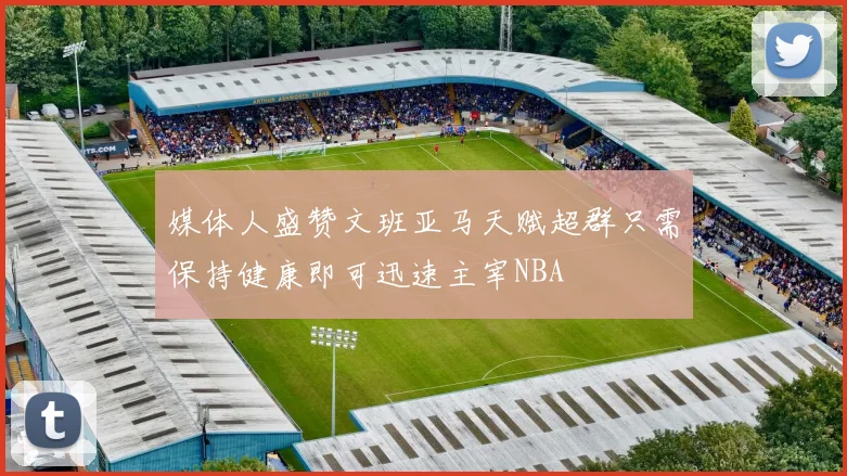 媒体人盛赞文班亚马天赋超群只需保持健康即可迅速主宰NBA