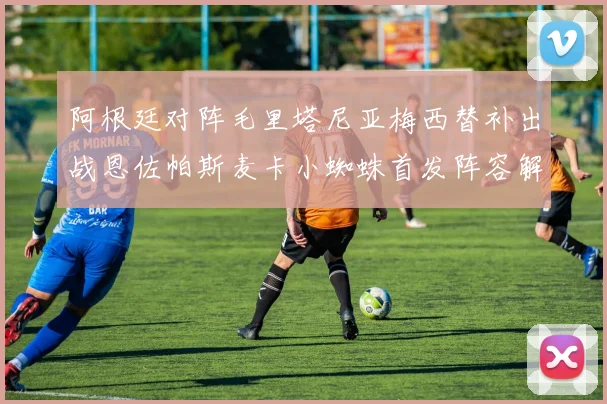 阿根廷对阵毛里塔尼亚梅西替补出战恩佐帕斯麦卡小蜘蛛首发阵容解析