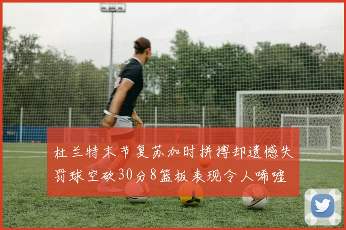 杜兰特末节复苏加时拼搏却遗憾失罚球空砍30分8篮板表现令人唏嘘
