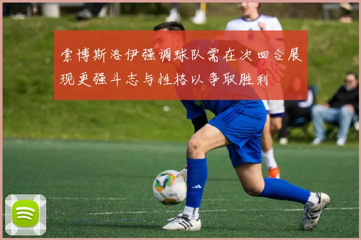 索博斯洛伊强调球队需在次回合展现更强斗志与性格以争取胜利