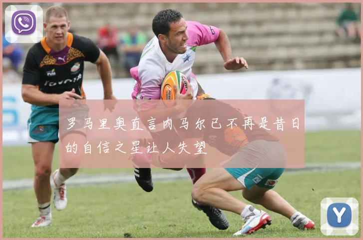 罗马里奥直言内马尔已不再是昔日的自信之星让人失望