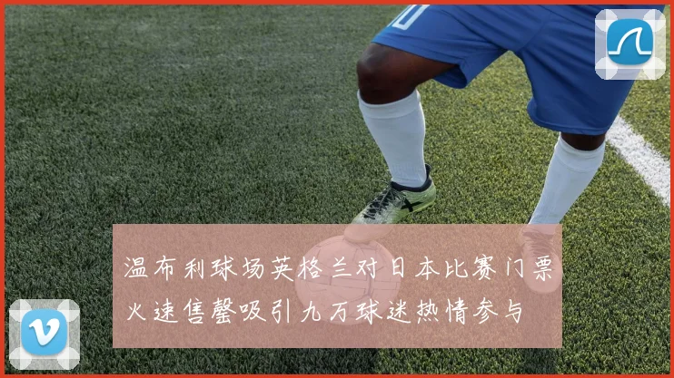 温布利球场英格兰对日本比赛门票火速售罄吸引九万球迷热情参与
