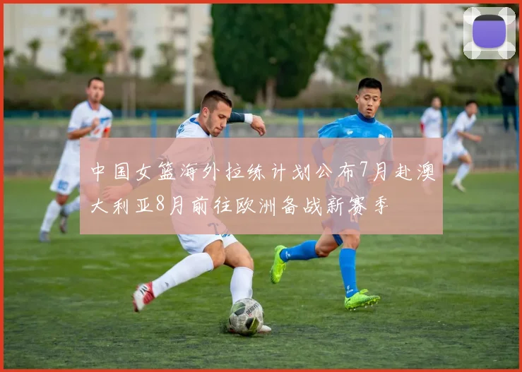 中国女篮海外拉练计划公布7月赴澳大利亚8月前往欧洲备战新赛季