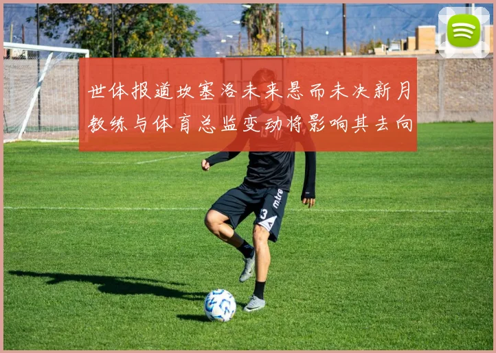 世体报道坎塞洛未来悬而未决新月教练与体育总监变动将影响其去向