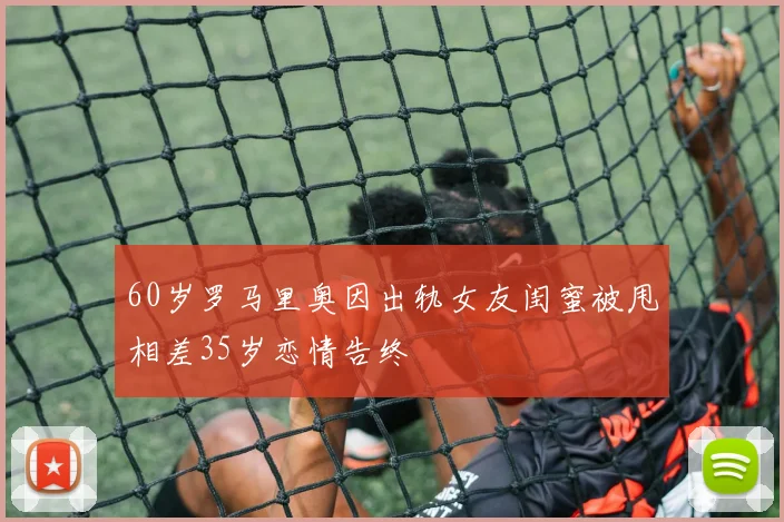 60岁罗马里奥因出轨女友闺蜜被甩相差35岁恋情告终