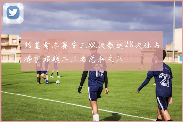约基奇本赛季三双次数达28次独占榜首超越二三名总和之和