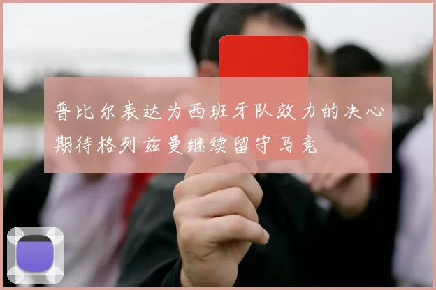普比尔表达为西班牙队效力的决心期待格列兹曼继续留守马竞