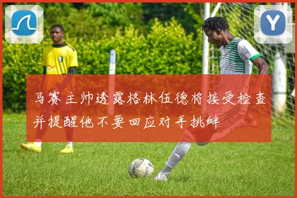 马赛主帅透露格林伍德将接受检查并提醒他不要回应对手挑衅