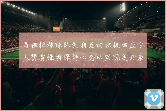 马祖拉称球队失利后的积极回应令人赞赏强调保持心态以实现更好表现